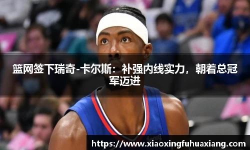 篮网签下瑞奇-卡尔斯：补强内线实力，朝着总冠军迈进