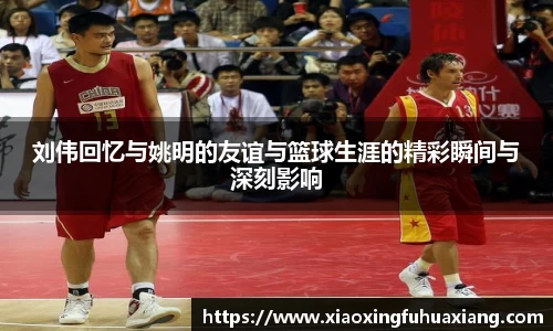 刘伟回忆与姚明的友谊与篮球生涯的精彩瞬间与深刻影响