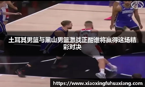 土耳其男篮与黑山男篮激战正酣谁将赢得这场精彩对决