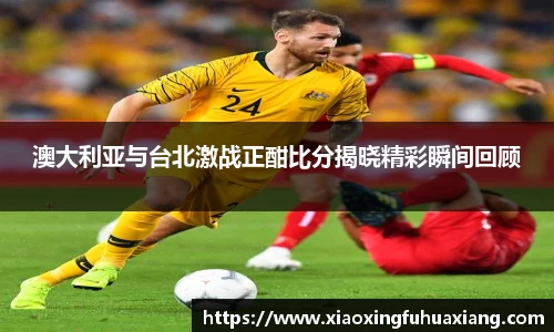 澳大利亚与台北激战正酣比分揭晓精彩瞬间回顾