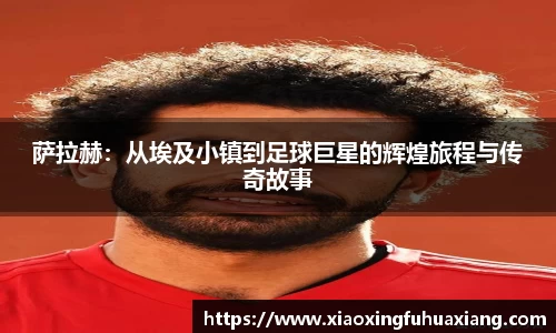 萨拉赫：从埃及小镇到足球巨星的辉煌旅程与传奇故事