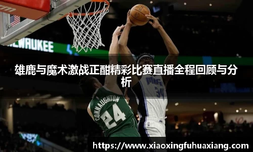 雄鹿与魔术激战正酣精彩比赛直播全程回顾与分析